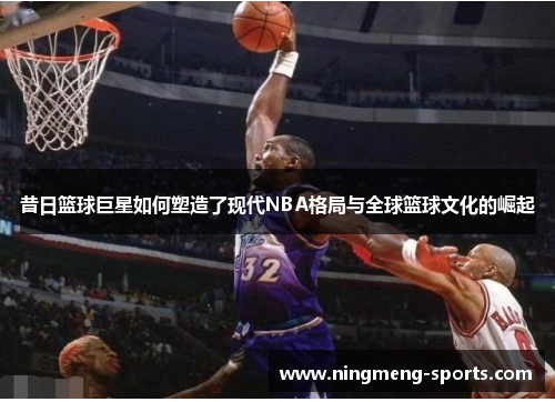 昔日篮球巨星如何塑造了现代NBA格局与全球篮球文化的崛起